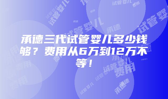 承德三代试管婴儿多少钱够？费用从6万到12万不等！