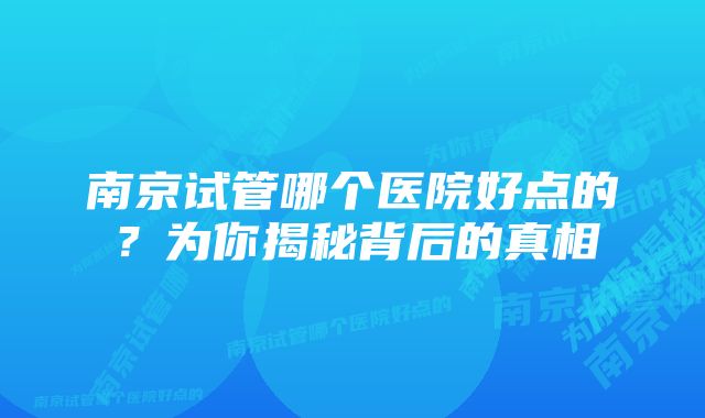 南京试管哪个医院好点的？为你揭秘背后的真相