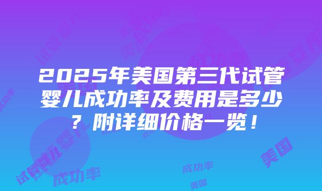 2025年美国第三代试管婴儿成功率及费用是多少？附详细价格一览！