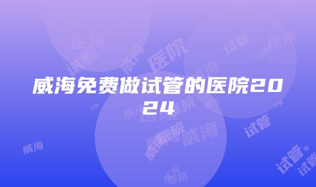 威海免费做试管的医院2024