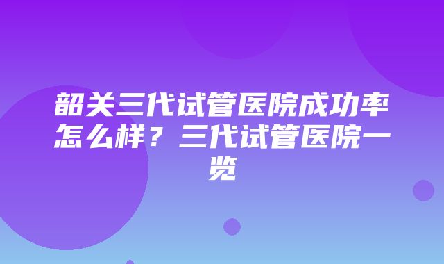 韶关三代试管医院成功率怎么样？三代试管医院一览