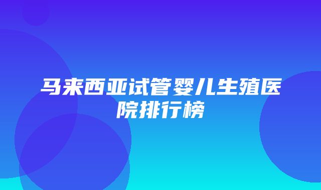 马来西亚试管婴儿生殖医院排行榜