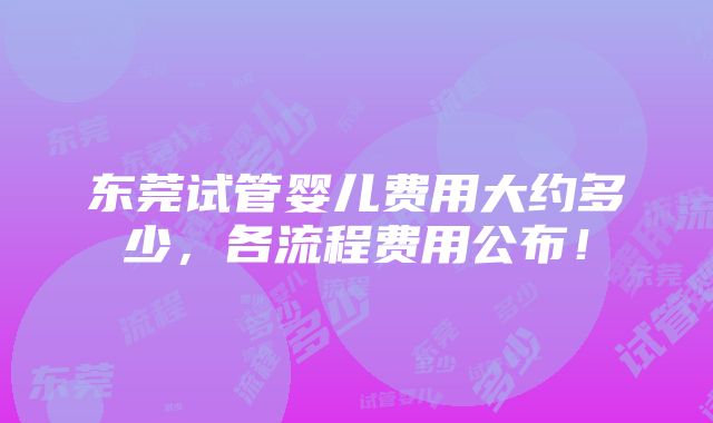 东莞试管婴儿费用大约多少，各流程费用公布！