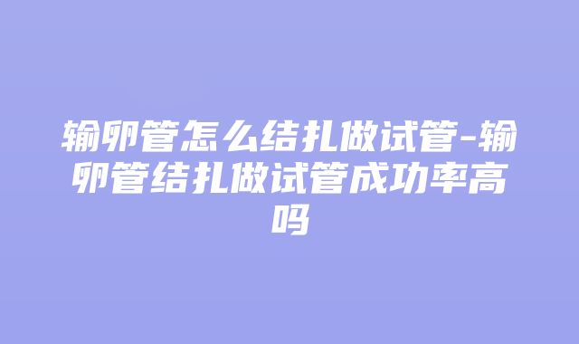 输卵管怎么结扎做试管-输卵管结扎做试管成功率高吗