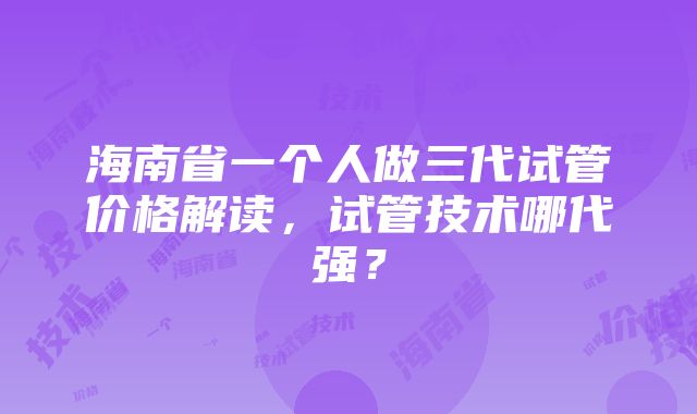 海南省一个人做三代试管价格解读，试管技术哪代强？