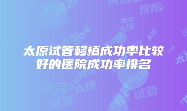 太原试管移植成功率比较好的医院成功率排名