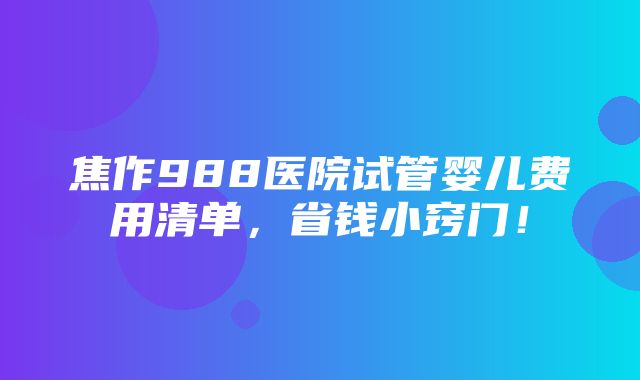 焦作988医院试管婴儿费用清单，省钱小窍门！