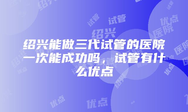 绍兴能做三代试管的医院一次能成功吗，试管有什么优点