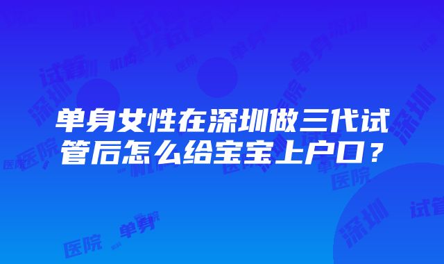 单身女性在深圳做三代试管后怎么给宝宝上户口？