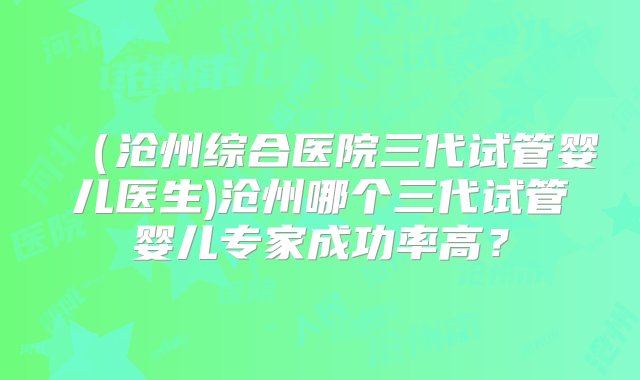 （沧州综合医院三代试管婴儿医生)沧州哪个三代试管婴儿专家成功率高？