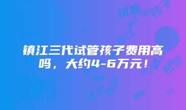 镇江三代试管孩子费用高吗，大约4-6万元！