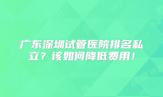 广东深圳试管医院排名私立？该如何降低费用！