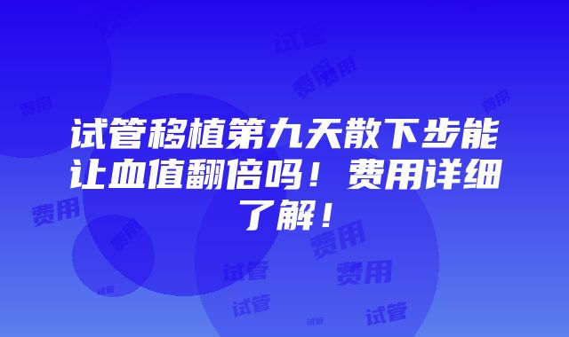 试管移植第九天散下步能让血值翻倍吗！费用详细了解！