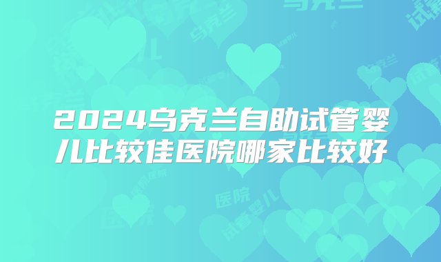 2024乌克兰自助试管婴儿比较佳医院哪家比较好