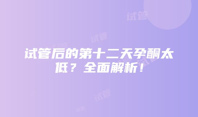 试管后的第十二天孕酮太低？全面解析！