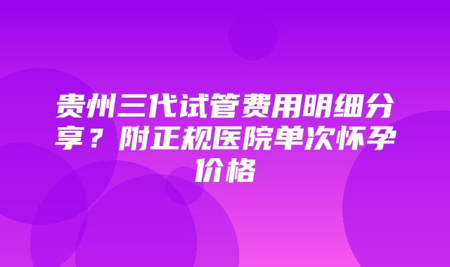 贵州三代试管费用明细分享？附正规医院单次怀孕价格