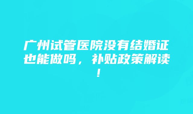 广州试管医院没有结婚证也能做吗，补贴政策解读！