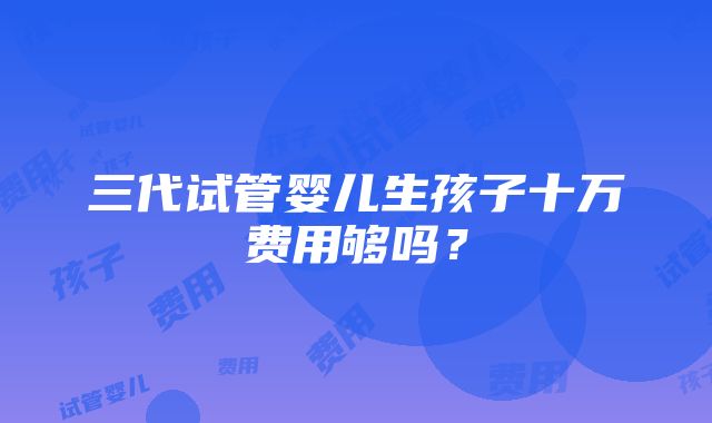 三代试管婴儿生孩子十万费用够吗？