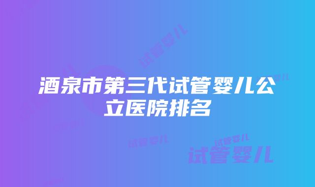 酒泉市第三代试管婴儿公立医院排名