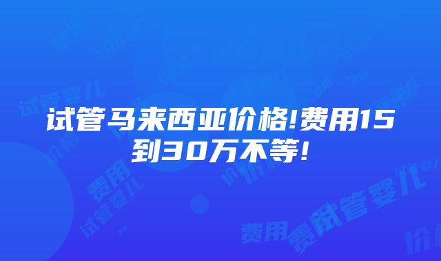 试管马来西亚价格!费用15到30万不等!