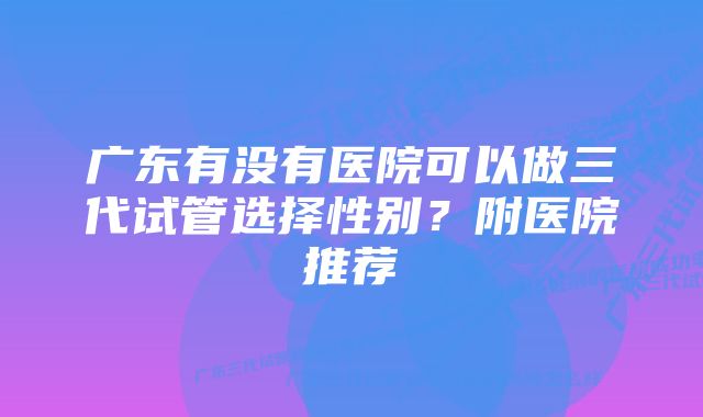 广东有没有医院可以做三代试管选择性别？附医院推荐