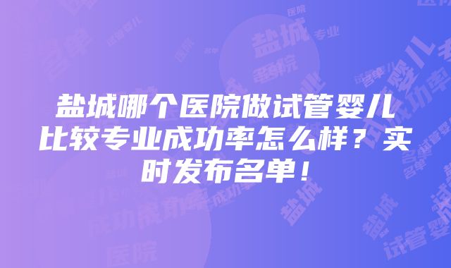 盐城哪个医院做试管婴儿比较专业成功率怎么样？实时发布名单！