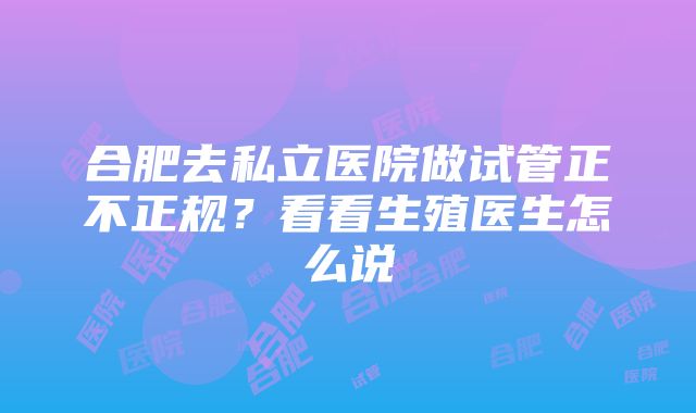 合肥去私立医院做试管正不正规？看看生殖医生怎么说