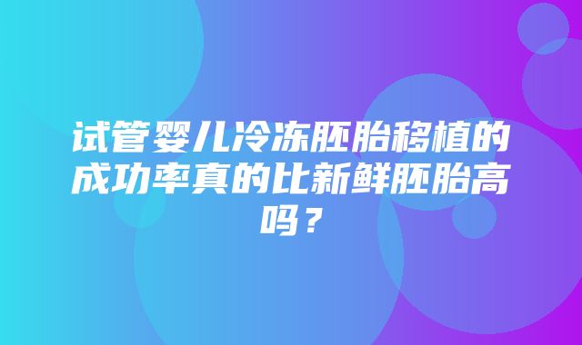 试管婴儿冷冻胚胎移植的成功率真的比新鲜胚胎高吗？