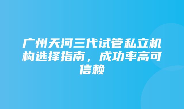 广州天河三代试管私立机构选择指南，成功率高可信赖