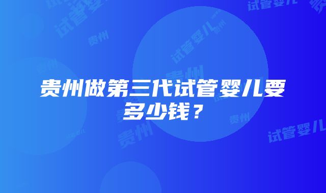 贵州做第三代试管婴儿要多少钱？