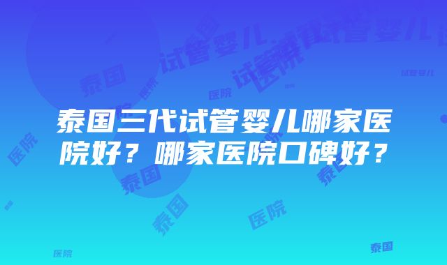 泰国三代试管婴儿哪家医院好？哪家医院口碑好？