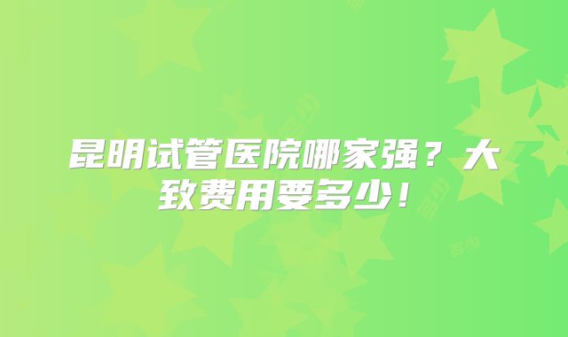 昆明试管医院哪家强？大致费用要多少！