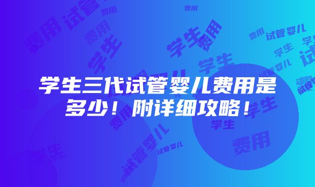 学生三代试管婴儿费用是多少！附详细攻略！