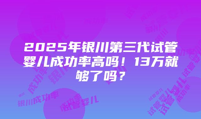 2025年银川第三代试管婴儿成功率高吗！13万就够了吗？