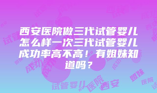 西安医院做三代试管婴儿怎么样一次三代试管婴儿成功率高不高！有姐妹知道吗？