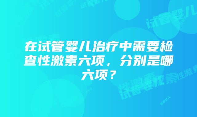 在试管婴儿治疗中需要检查性激素六项，分别是哪六项？