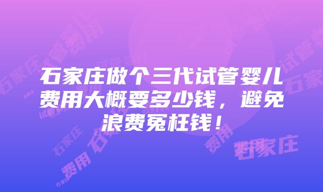 石家庄做个三代试管婴儿费用大概要多少钱，避免浪费冤枉钱！