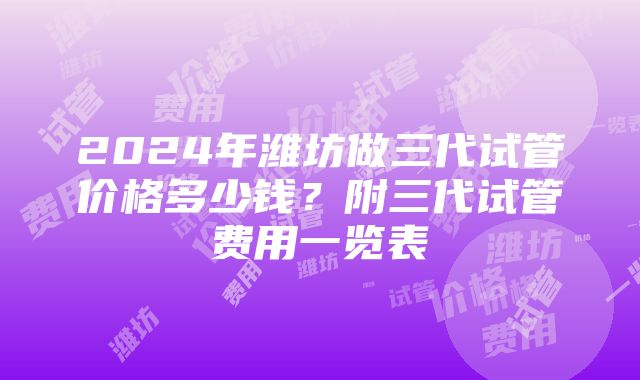 2024年潍坊做三代试管价格多少钱？附三代试管费用一览表