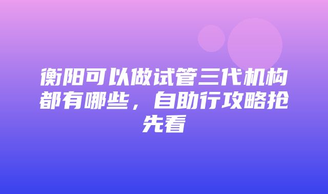 衡阳可以做试管三代机构都有哪些，自助行攻略抢先看