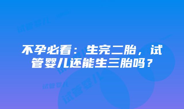 不孕必看：生完二胎，试管婴儿还能生三胎吗？