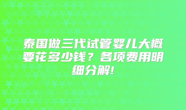 泰国做三代试管婴儿大概要花多少钱？各项费用明细分解!