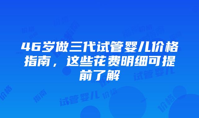 46岁做三代试管婴儿价格指南，这些花费明细可提前了解