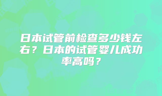 日本试管前检查多少钱左右？日本的试管婴儿成功率高吗？