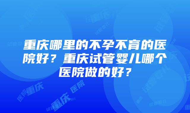 重庆哪里的不孕不育的医院好？重庆试管婴儿哪个医院做的好？