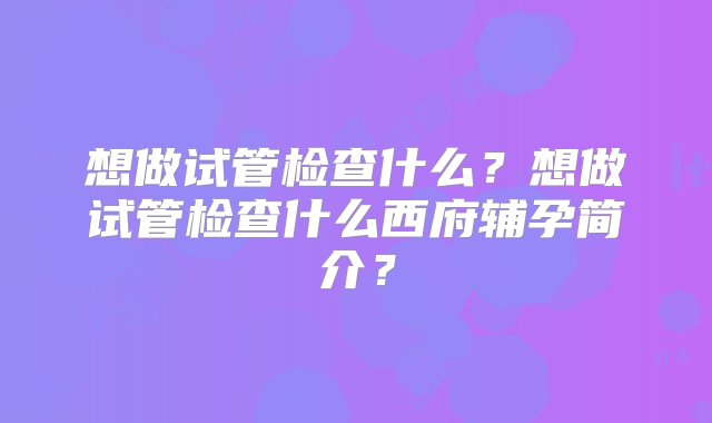 想做试管检查什么？想做试管检查什么西府辅孕简介？