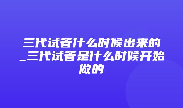 三代试管什么时候出来的_三代试管是什么时候开始做的