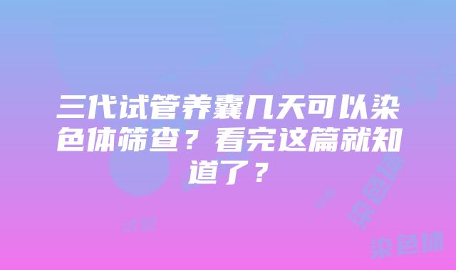 三代试管养囊几天可以染色体筛查？看完这篇就知道了？