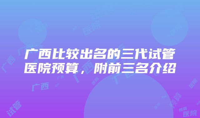 广西比较出名的三代试管医院预算，附前三名介绍