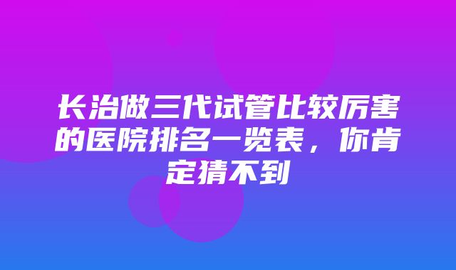 长治做三代试管比较厉害的医院排名一览表，你肯定猜不到