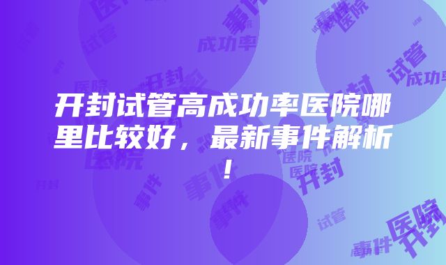 开封试管高成功率医院哪里比较好，最新事件解析！